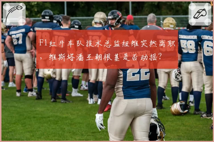 F1红牛车队技术总监纽维突然离职，维斯塔潘王朝根基是否动摇？