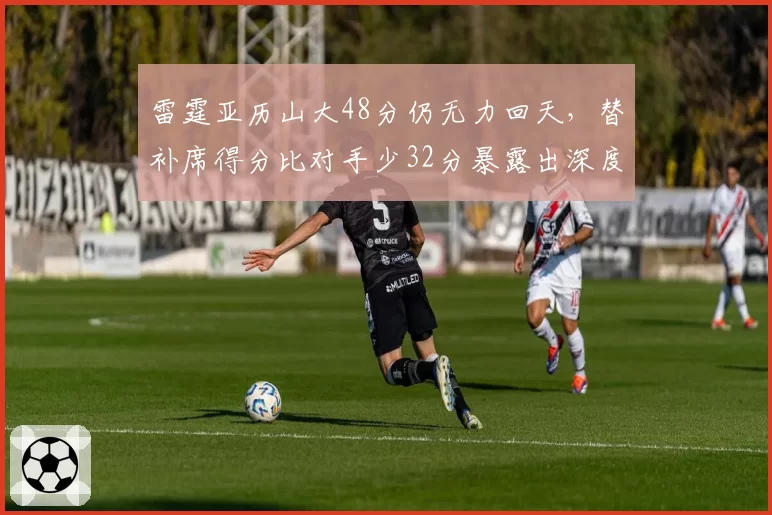 雷霆亚历山大48分仍无力回天，替补席得分比对手少32分暴露出深度危机