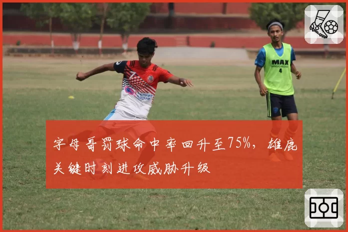 字母哥罚球命中率回升至75%,雄鹿关键时刻进攻威胁升级