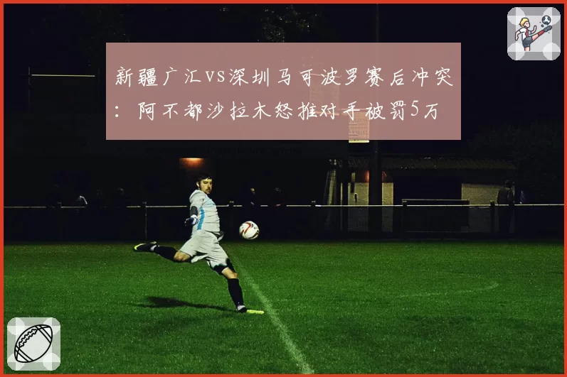 新疆广汇vs深圳马可波罗赛后冲突:阿不都沙拉木怒推对手被罚5万