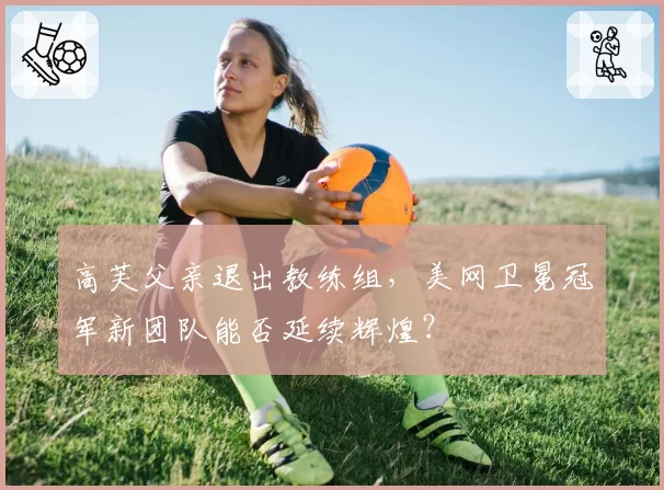 高芙父亲退出教练组,美网卫冕冠军新团队能否延续辉煌?