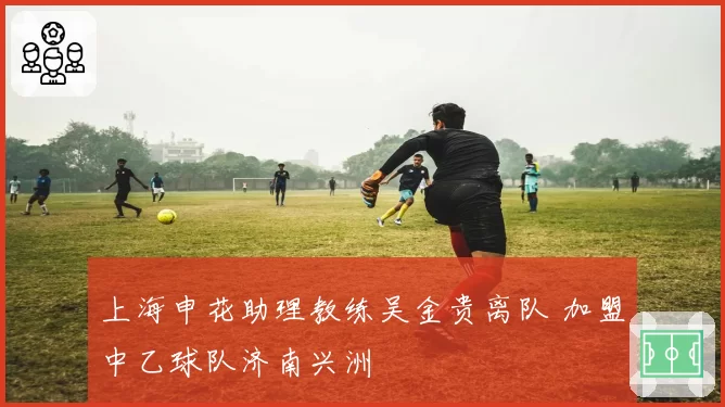 上海申花助理教练吴金贵离队 加盟中乙球队济南兴洲