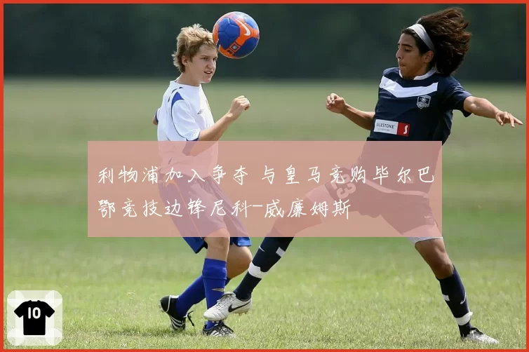 利物浦加入争夺 与皇马竞购毕尔巴鄂竞技边锋尼科-威廉姆斯