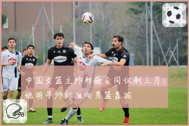 中国女篮主帅郑薇合同仅剩三月，姚明寻帅标准向男篮靠拢