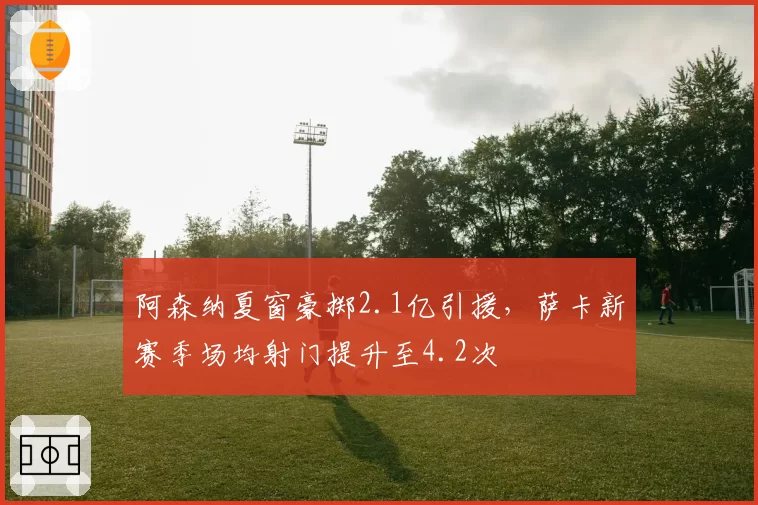 阿森纳夏窗豪掷2.1亿引援，萨卡新赛季场均射门提升至4.2次