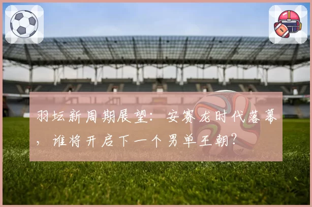 羽坛新周期展望：安赛龙时代落幕，谁将开启下一个男单王朝？