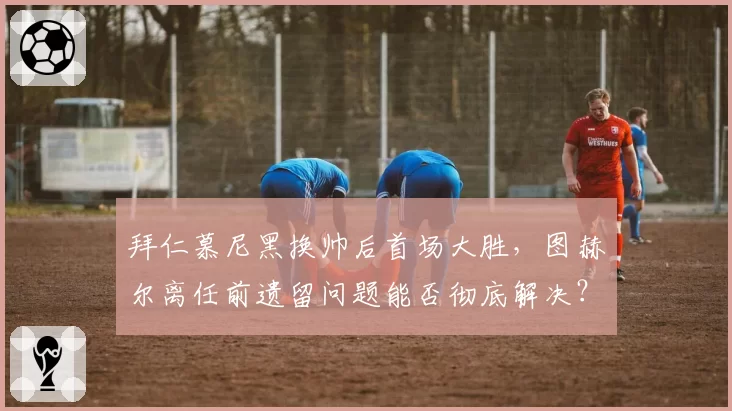 拜仁慕尼黑换帅后首场大胜，图赫尔离任前遗留问题能否彻底解决？