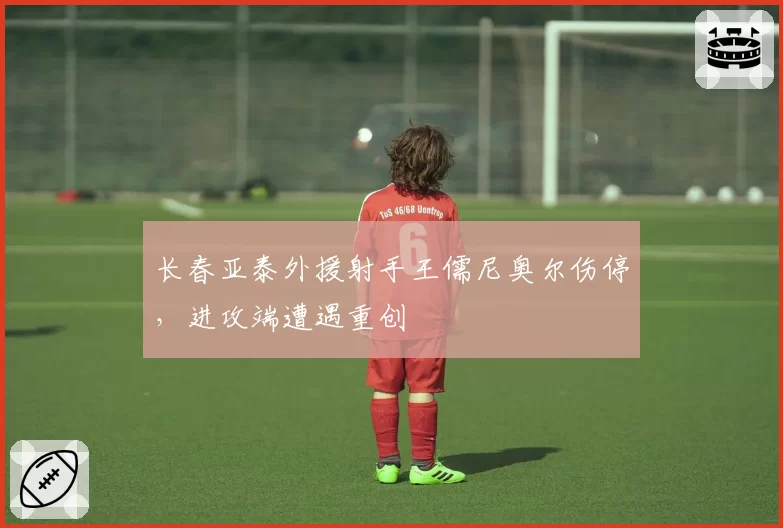 长春亚泰外援射手王儒尼奥尔伤停,进攻端遭遇重创