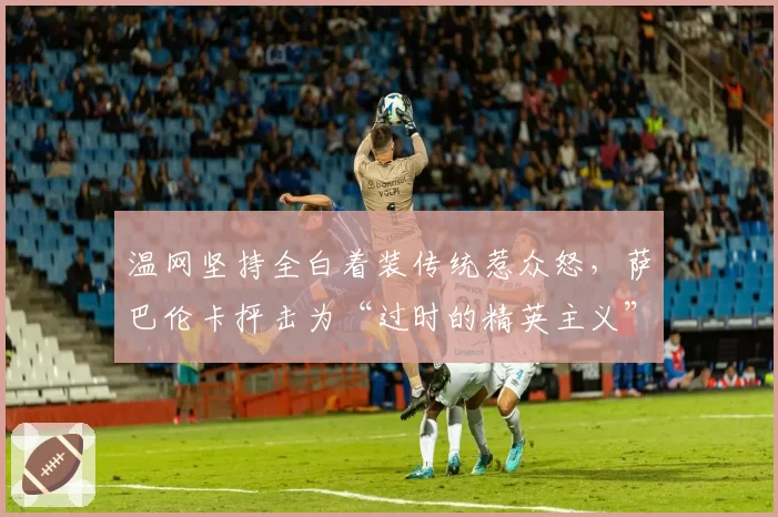 温网坚持全白着装传统惹众怒,萨巴伦卡抨击为“过时的精英主义”