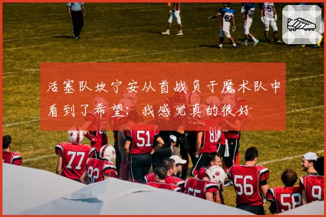 活塞队坎宁安从首战负于魔术队中看到了希望：我感觉真的很好