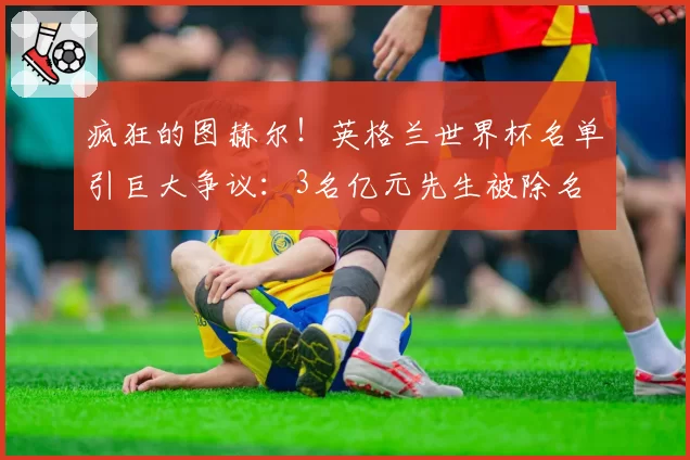 疯狂的图赫尔!英格兰世界杯名单引巨大争议:3名亿元先生被除名