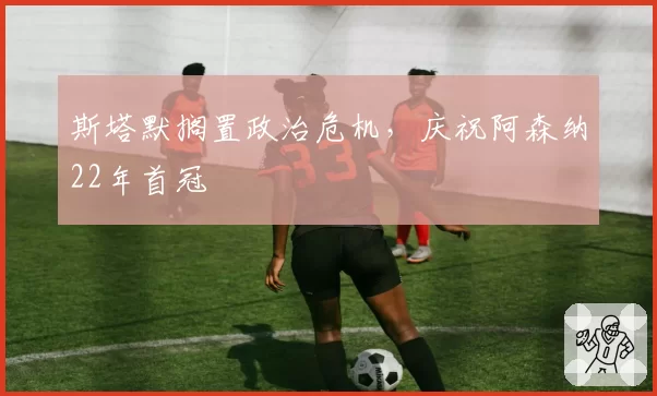 斯塔默搁置政治危机，庆祝阿森纳22年首冠