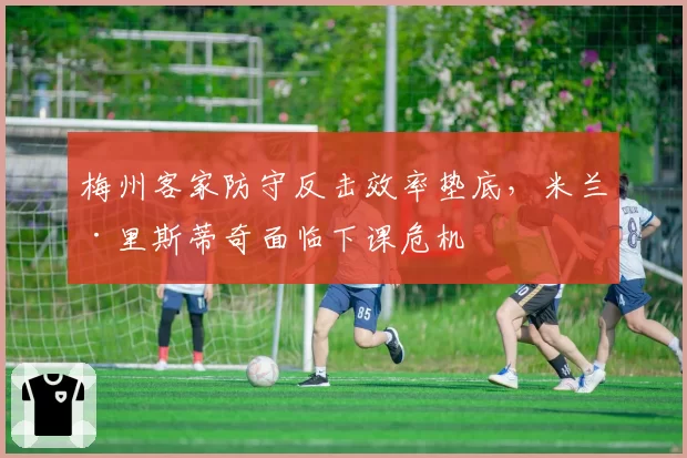 梅州客家防守反击效率垫底，米兰·里斯蒂奇面临下课危机
