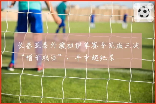 长春亚泰外援祖伊单赛季完成三次“帽子戏法”,平中超纪录