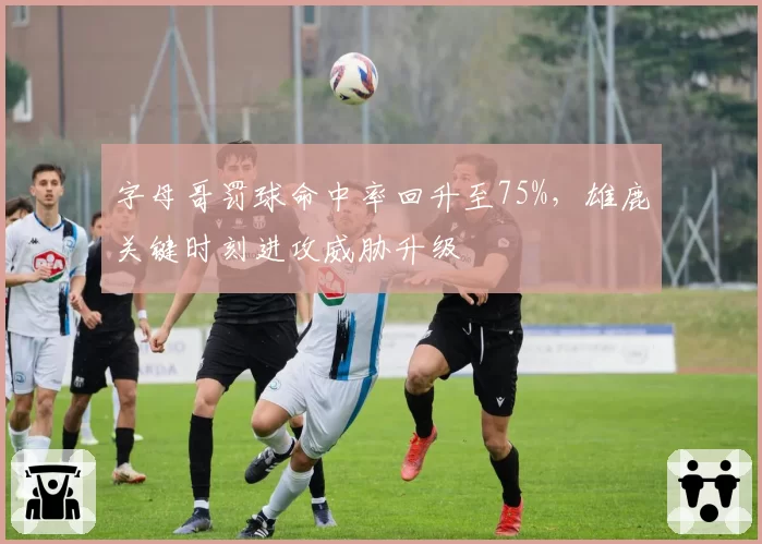 字母哥罚球命中率回升至75%,雄鹿关键时刻进攻威胁升级