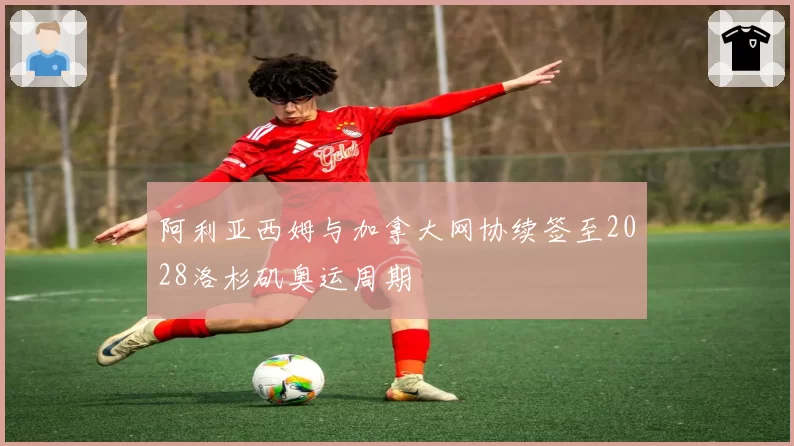 阿利亚西姆与加拿大网协续签至2028洛杉矶奥运周期